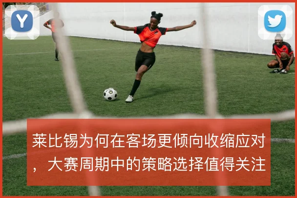 莱比锡为何在客场更倾向收缩应对，大赛周期中的策略选择值得关注