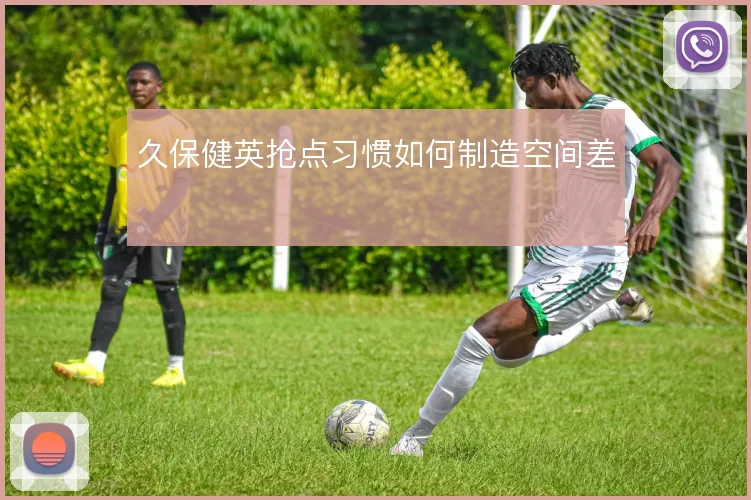 久保健英抢点习惯如何制造空间差