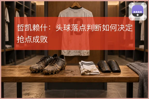 哲凯赖什:头球落点判断如何决定抢点成败