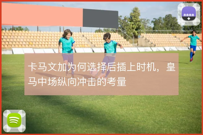 卡马文加为何选择后插上时机，皇马中场纵向冲击的考量
