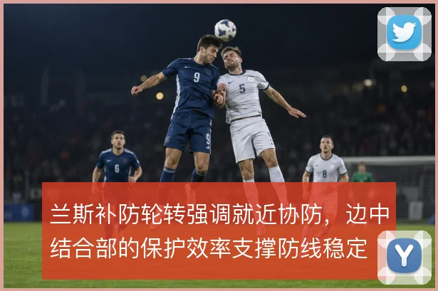 兰斯补防轮转强调就近协防,边中结合部的保护效率支撑防线稳定