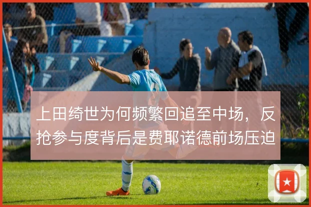 上田绮世为何频繁回追至中场，反抢参与度背后是费耶诺德前场压迫的需要