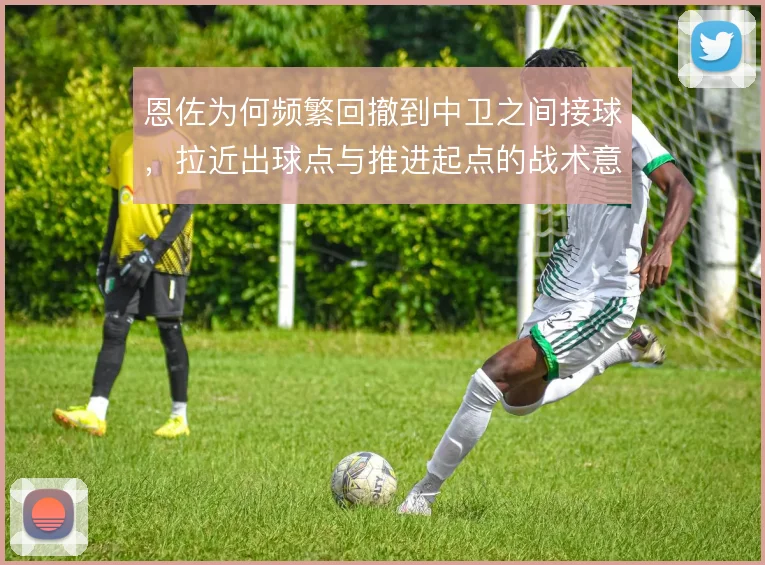 恩佐为何频繁回撤到中卫之间接球，拉近出球点与推进起点的战术意义在哪里