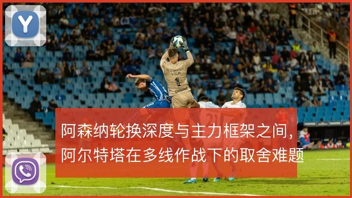 阿森纳轮换深度与主力框架之间，阿尔特塔在多线作战下的取舍难题