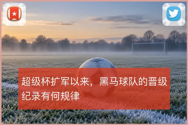 超级杯扩军以来，黑马球队的晋级纪录有何规律