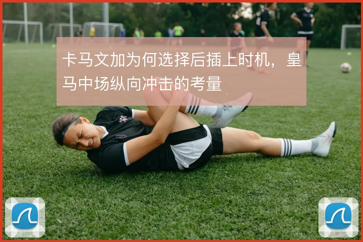 卡马文加为何选择后插上时机，皇马中场纵向冲击的考量