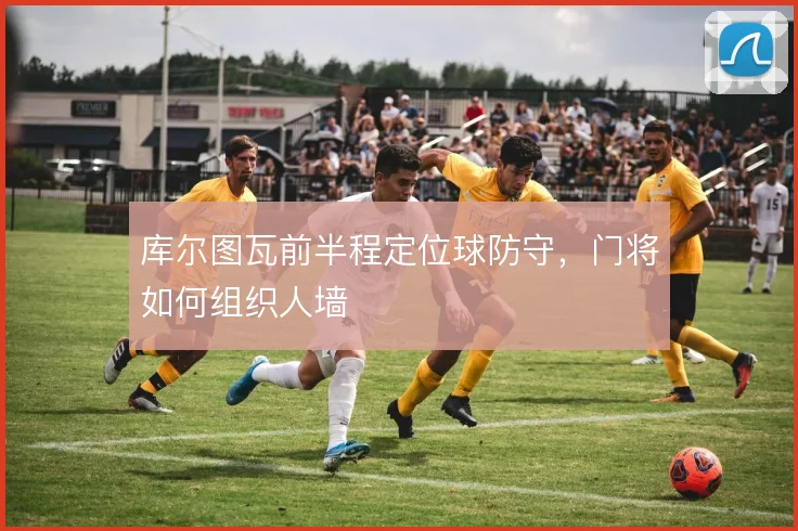 库尔图瓦前半程定位球防守，门将如何组织人墙