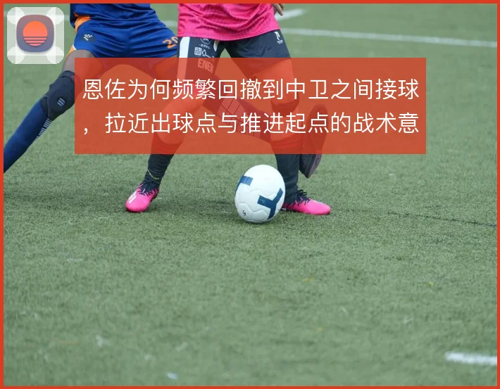 恩佐为何频繁回撤到中卫之间接球，拉近出球点与推进起点的战术意义在哪里