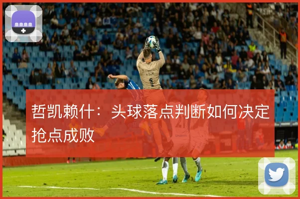 哲凯赖什:头球落点判断如何决定抢点成败