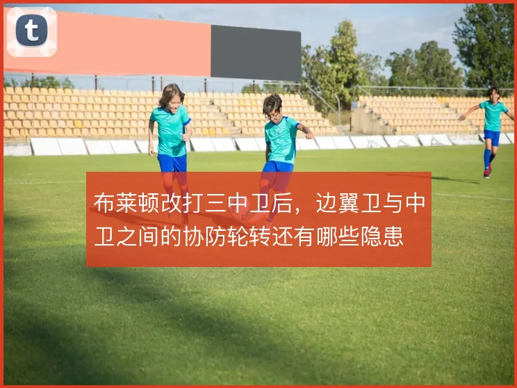 布莱顿改打三中卫后，边翼卫与中卫之间的协防轮转还有哪些隐患