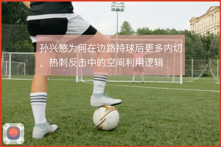孙兴慜为何在边路持球后更多内切，热刺反击中的空间利用逻辑