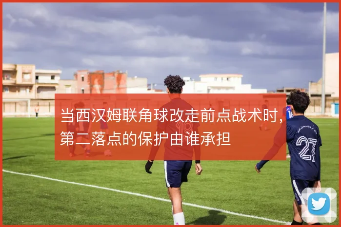 当西汉姆联角球改走前点战术时，第二落点的保护由谁承担