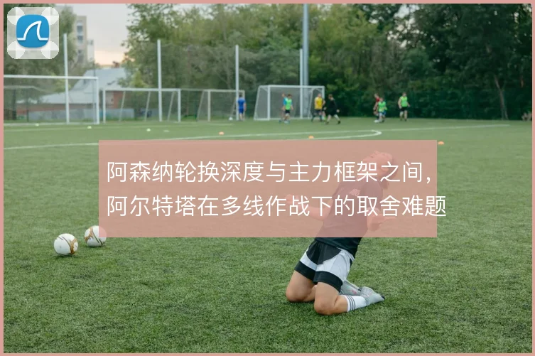 阿森纳轮换深度与主力框架之间，阿尔特塔在多线作战下的取舍难题