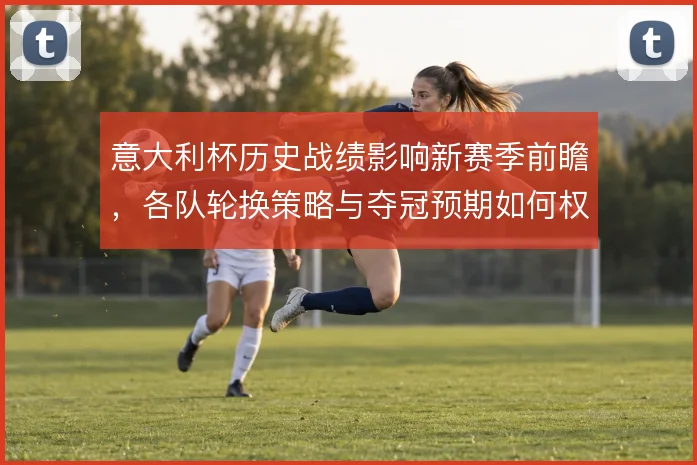 意大利杯历史战绩影响新赛季前瞻，各队轮换策略与夺冠预期如何权衡
