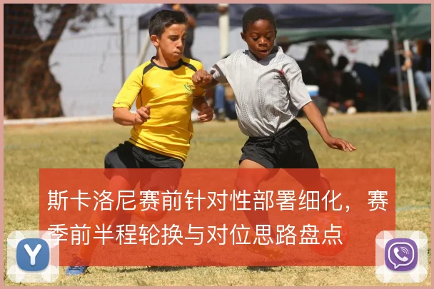 斯卡洛尼赛前针对性部署细化,赛季前半程轮换与对位思路盘点