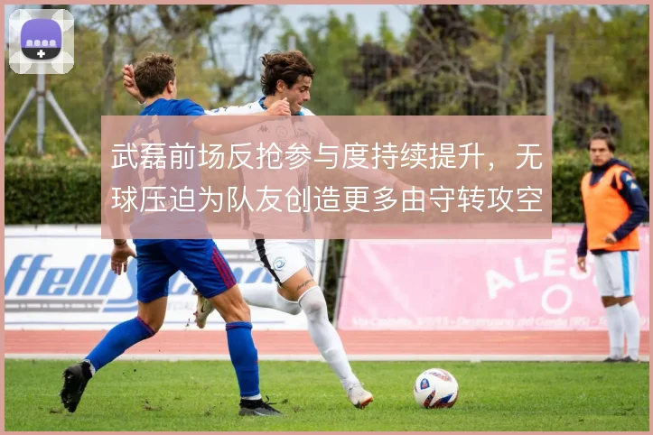 武磊前场反抢参与度持续提升,无球压迫为队友创造更多由守转攻空间