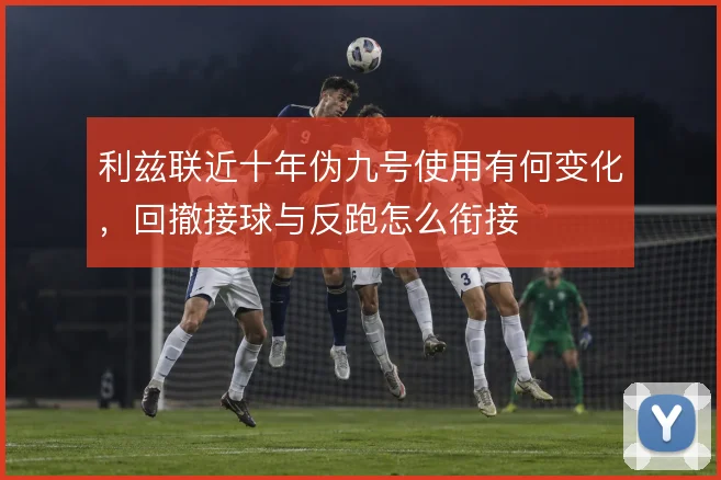 利兹联近十年伪九号使用有何变化，回撤接球与反跑怎么衔接