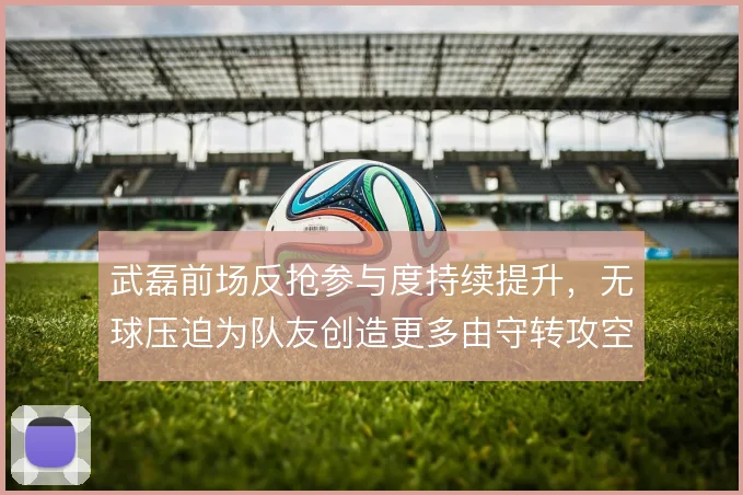 武磊前场反抢参与度持续提升,无球压迫为队友创造更多由守转攻空间